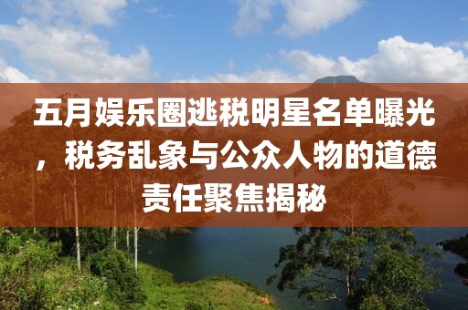 五月娱乐圈逃税明星名单曝光，税务乱象与公众人物的道德责任聚焦揭秘