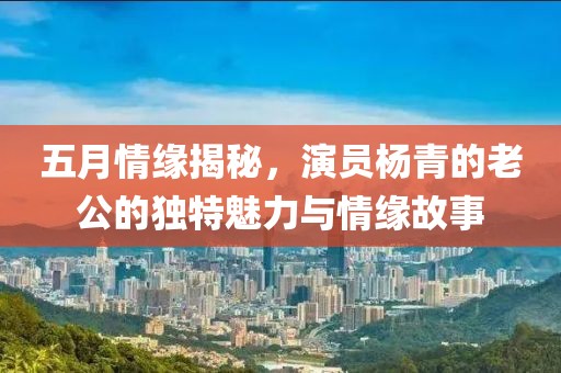 五月情缘揭秘，演员杨青的老公的独特魅力与情缘故事