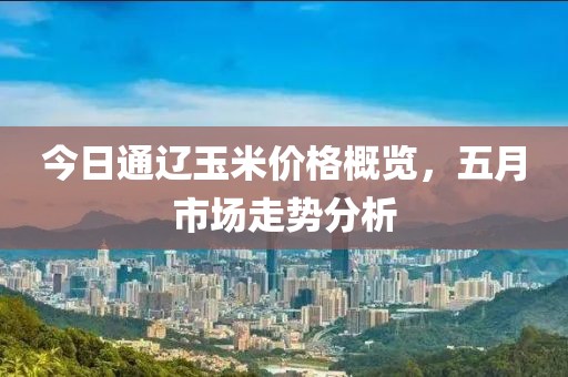 今日通辽玉米价格概览，五月市场走势分析