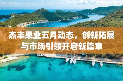 杰丰果业五月动态，创新拓展与市场引领开启新篇章