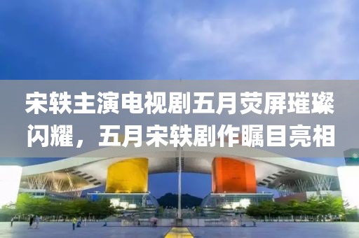 宋轶主演电视剧五月荧屏璀璨闪耀，五月宋轶剧作瞩目亮相