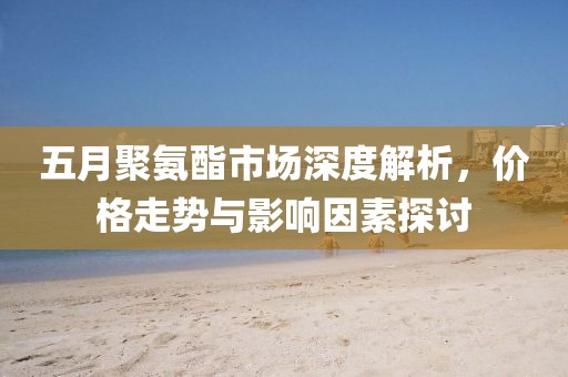 五月聚氨酯市场深度解析，价格走势与影响因素探讨