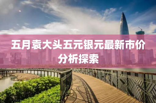 五月袁大头五元银元最新市价分析探索