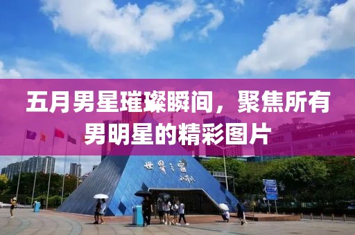 五月男星璀璨瞬间，聚焦所有男明星的精彩图片