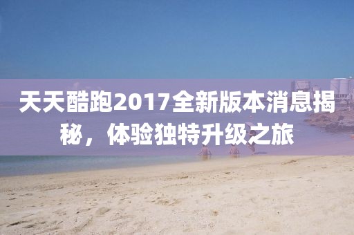 天天酷跑2017全新版本消息揭秘，体验独特升级之旅