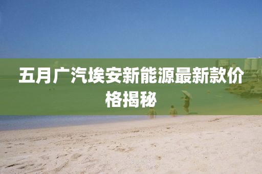 五月广汽埃安新能源最新款价格揭秘