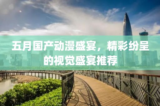 五月国产动漫盛宴，精彩纷呈的视觉盛宴推荐