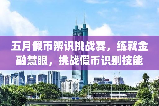五月假币辨识挑战赛，练就金融慧眼，挑战假币识别技能