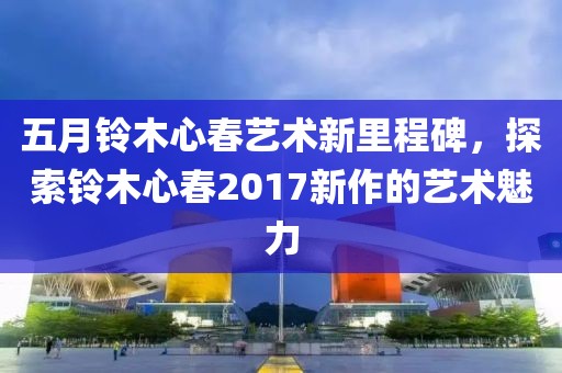 五月铃木心春艺术新里程碑，探索铃木心春2017新作的艺术魅力