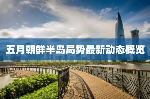 五月朝鲜半岛局势最新动态概览
