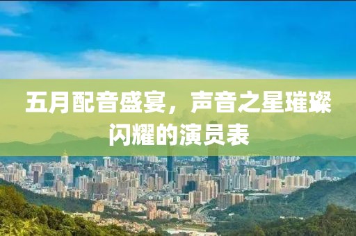 五月配音盛宴，声音之星璀璨闪耀的演员表