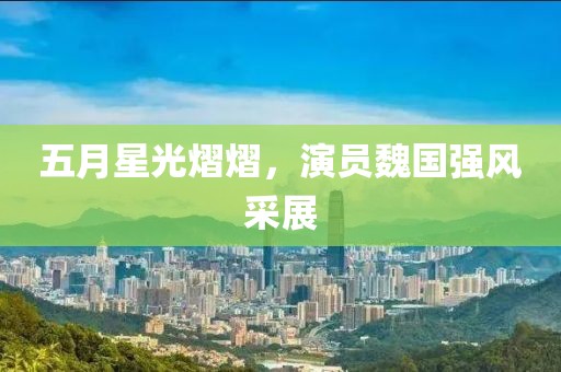 五月星光熠熠，演员魏国强风采展