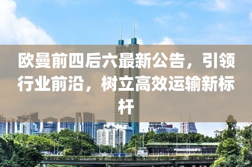 欧曼前四后六最新公告，引领行业前沿，树立高效运输新标杆