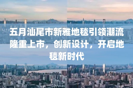 五月汕尾市新雅地毯引领潮流隆重上市，创新设计，开启地毯新时代