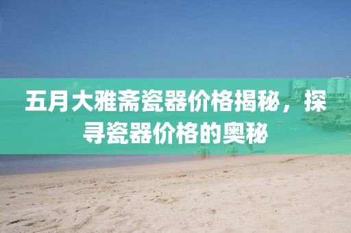 五月大雅斋瓷器价格揭秘，探寻瓷器价格的奥秘
