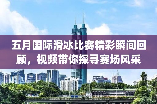 五月国际滑冰比赛精彩瞬间回顾，视频带你探寻赛场风采
