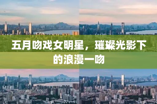 五月吻戏女明星，璀璨光影下的浪漫一吻