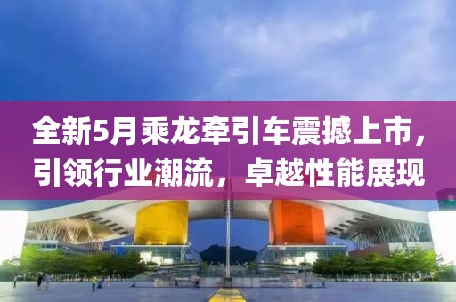 全新5月乘龙牵引车震撼上市，引领行业潮流，卓越性能展现