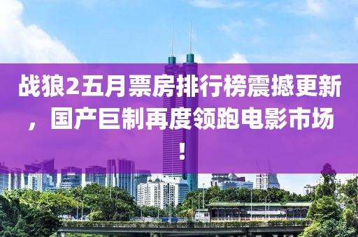 战狼2五月票房排行榜震撼更新，国产巨制再度领跑电影市场！