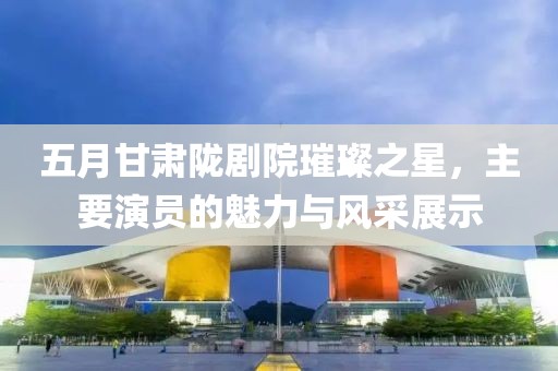五月甘肃陇剧院璀璨之星，主要演员的魅力与风采展示