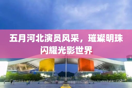 五月河北演员风采，璀璨明珠闪耀光影世界