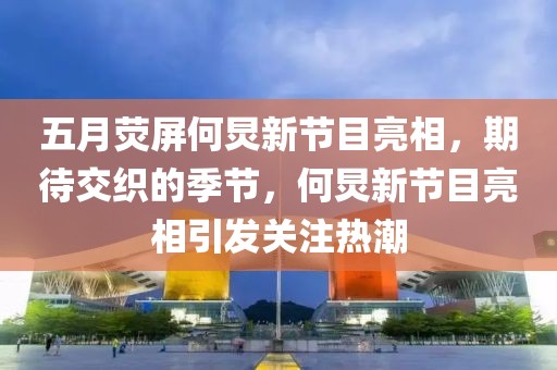 五月荧屏何炅新节目亮相，期待交织的季节，何炅新节目亮相引发关注热潮