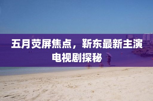 五月荧屏焦点，靳东最新主演电视剧探秘