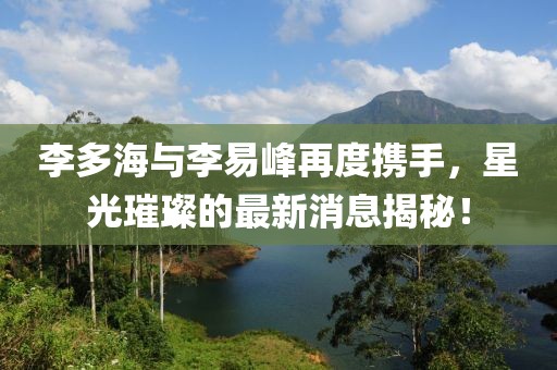 李多海与李易峰再度携手，星光璀璨的最新消息揭秘！