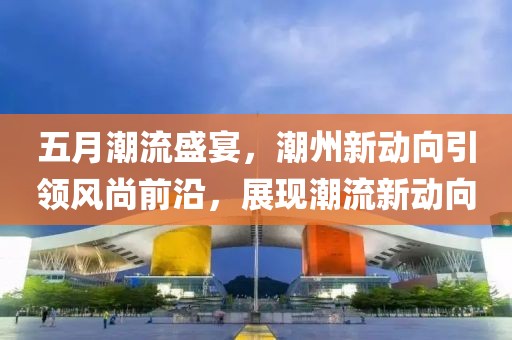 五月潮流盛宴，潮州新动向引领风尚前沿，展现潮流新动向