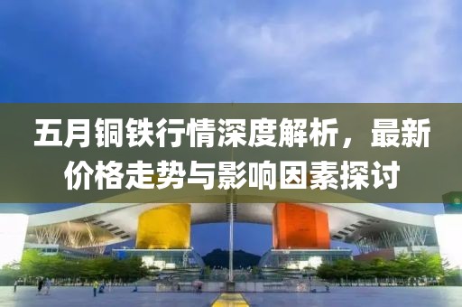 五月铜铁行情深度解析，最新价格走势与影响因素探讨