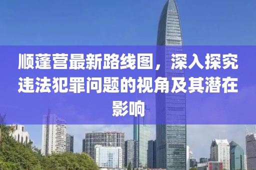 顺蓬营最新路线图，深入探究违法犯罪问题的视角及其潜在影响