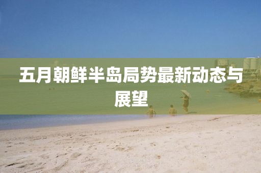 五月朝鲜半岛局势最新动态与展望