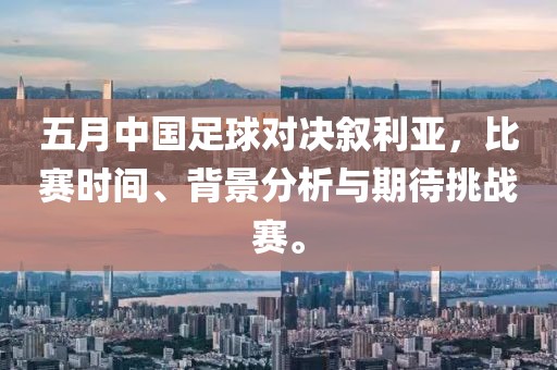 五月中国足球对决叙利亚，比赛时间、背景分析与期待挑战赛。