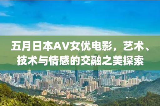 五月日本AV女优电影，艺术、技术与情感的交融之美探索