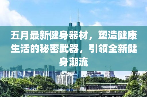 五月最新健身器材，塑造健康生活的秘密武器，引领全新健身潮流