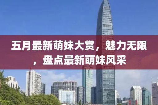五月最新萌妹大赏，魅力无限，盘点最新萌妹风采