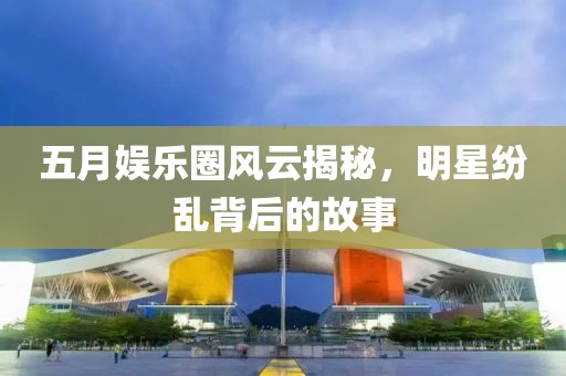 五月娱乐圈风云揭秘，明星纷乱背后的故事