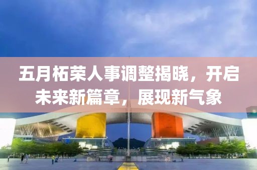 五月柘荣人事调整揭晓，开启未来新篇章，展现新气象