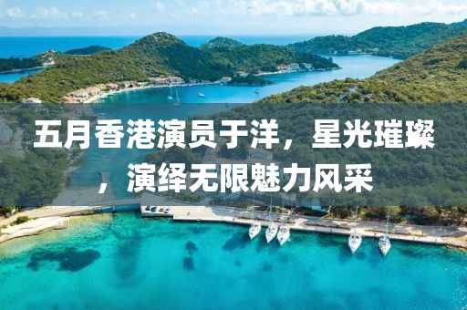 五月香港演员于洋，星光璀璨，演绎无限魅力风采