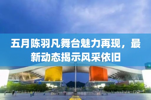 五月陈羽凡舞台魅力再现，最新动态揭示风采依旧