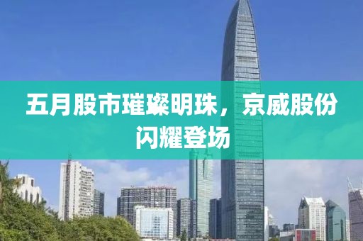 五月股市璀璨明珠，京威股份闪耀登场
