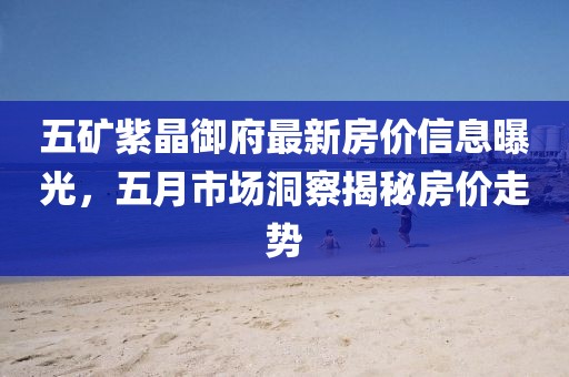 五矿紫晶御府最新房价信息曝光，五月市场洞察揭秘房价走势