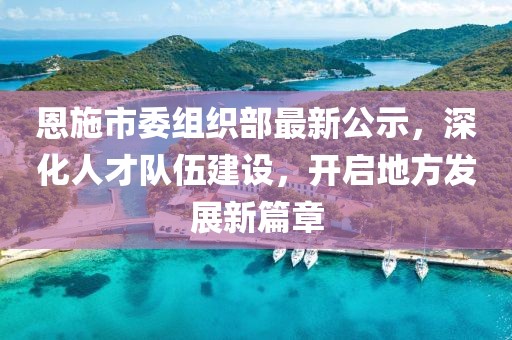 恩施市委组织部最新公示，深化人才队伍建设，开启地方发展新篇章