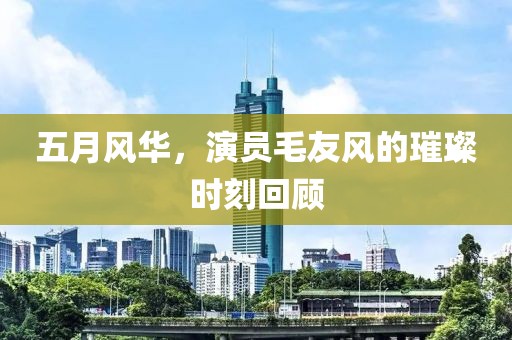 五月风华，演员毛友风的璀璨时刻回顾