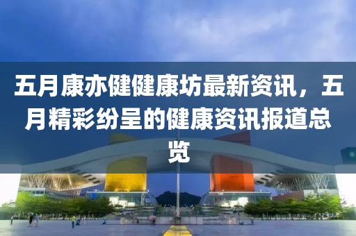 五月康亦健健康坊最新资讯，五月精彩纷呈的健康资讯报道总览