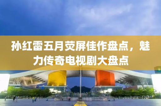 孙红雷五月荧屏佳作盘点，魅力传奇电视剧大盘点