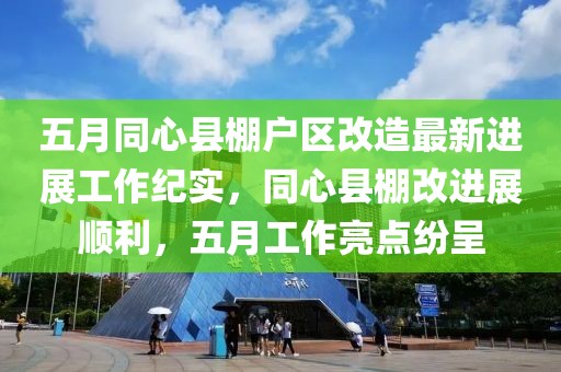 五月同心县棚户区改造最新进展工作纪实，同心县棚改进展顺利，五月工作亮点纷呈
