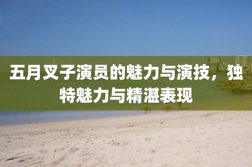 五月叉子演员的魅力与演技，独特魅力与精湛表现