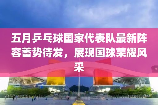 五月乒乓球国家代表队最新阵容蓄势待发，展现国球荣耀风采