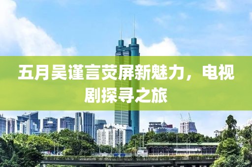 五月吴谨言荧屏新魅力，电视剧探寻之旅